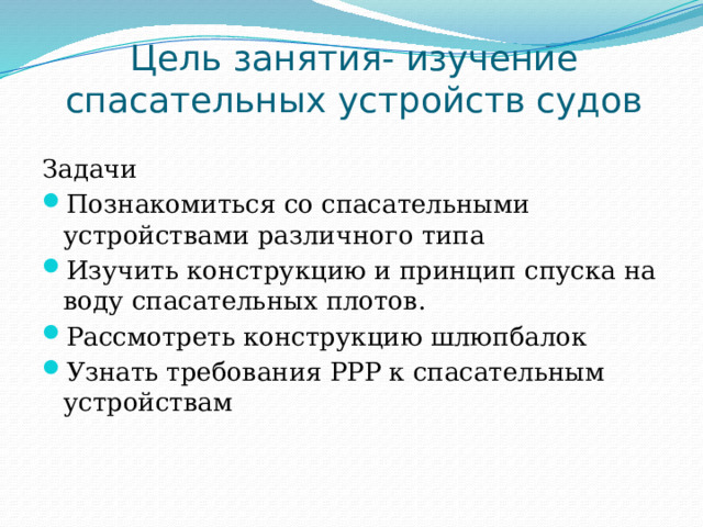 Цель занятия- изучение спасательных устройств судов Задачи Познакомиться со спасательными устройствами различного типа Изучить конструкцию и принцип спуска на воду спасательных плотов. Рассмотреть конструкцию шлюпбалок Узнать требования РРР к спасательным устройствам 