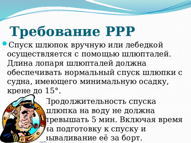 Требование РРР Спуск шлюпок вручную или лебедкой осуществляется с помощью шлюпталей. Длина лопаря шлюпталей должна обеспечивать нормальный спуск шлюпки с судна, имеющего минимальную осадку, крене до 15°. Продолжительность спуска шлюпка на воду не должна превышать 5 мин. Включая время на подготовку к спуску и вываливание её за борт. 