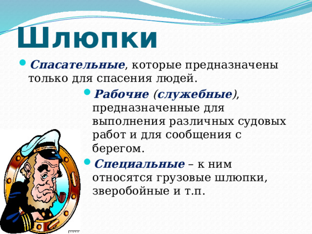 Шлюпки Спасательные , которые предназначены только для спасения людей. Рабочие ( служебные ) , предназначенные для выполнения различных судовых работ и для сообщения с берегом. Специальные – к ним относятся грузовые шлюпки, зверобойные и т.п. 