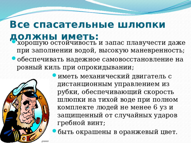 Все спасательные шлюпки  должны иметь: хорошую остойчивость и запас плавучести даже при заполнении водой, высокую маневренность; обеспечивать надежное самовосстановление на ровный киль при опрокидывании; иметь механический двигатель с дистанционным управлением из рубки, обеспечивающий скорость шлюпки на тихой воде при полном комплекте людей не менее 6 уз и защищенный от случайных ударов гребной винт; быть окрашены в оранжевый цвет. 