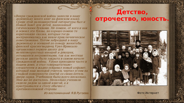 Детство, отрочество, юность. « Вихри гражданской войны занесли в нашу деревеньку много книг на финском языке. Среди этой разношерстной литературы был и Новый Завет для детей, написанный готическими буквами. Не помню, от кого и как я освоил эти буквы, но хорошо помню те коротенькие сказки, которые тогда воспринимались как некое приключенческое повествование. Потом забредший в нашу деревеньку и осевший по поводу женитьбы финский красногвардеец Урхо Ярвисало организовал первую школу для великовозрастных юношей и девушек, оставшихся неграмотными, так как местная  русская школа была закрыта в самом начале гражданской войны. Уроки проходили часто в нашем доме, я стал «сверхштатным» слушателем и жадно осваивал новый алфавит, который наш молодой учитель чертил углем на гладкой поверхности снятой со своих петель двери сарая. Учебников было всего несколько. Мне же не досталось. Несколько учеников сидели рядом за одной книгой, а я пристраивался к столу обычно с противоположной стороны Из воспоминаний Я.В.Ругоева. Фото Интернет 