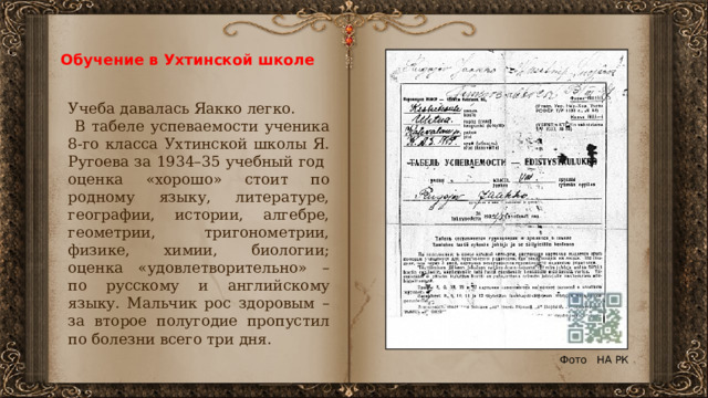 Обучение в Ухтинской школе Учеба давалась Яакко легко.  В табеле успеваемости ученика 8-го класса Ухтинской школы Я. Ругоева за 1934–35 учебный год оценка «хорошо» стоит по родному языку, литературе, географии, истории, алгебре, геометрии, тригонометрии, физике, химии, биологии; оценка «удовлетворительно» – по русскому и английскому языку. Мальчик рос здоровым – за второе полугодие пропустил по болезни всего три дня. Фото НА РК 