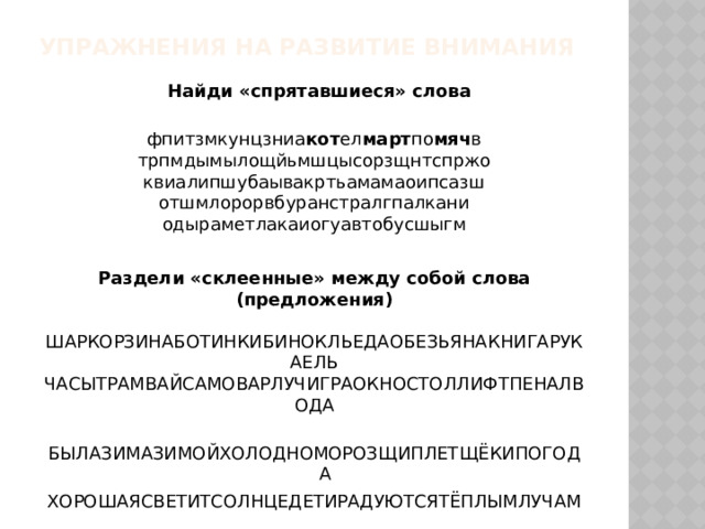 Упражнения на развитие внимания   Найди «спрятавшиеся» слова фпитзмкунцзниа кот ел март по мяч в трпмдымылощйьмшцысорзщнтспржо квиалипшубаывакртьамамаоипсазш отшмлорорвбуранстралгпалкани одыраметлакаиогуавтобусшыгм Раздели «склеенные» между собой слова (предложения) ШАРКОРЗИНАБОТИНКИБИНОКЛЬЕДАОБЕЗЬЯНАКНИГАРУКАЕЛЬ ЧАСЫТРАМВАЙСАМОВАРЛУЧИГРАОКНОСТОЛЛИФТПЕНАЛВОДА БЫЛАЗИМАЗИМОЙХОЛОДНОМОРОЗЩИПЛЕТЩЁКИПОГОДА ХОРОШАЯСВЕТИТСОЛНЦЕДЕТИРАДУЮТСЯТЁПЛЫМЛУЧАМ 