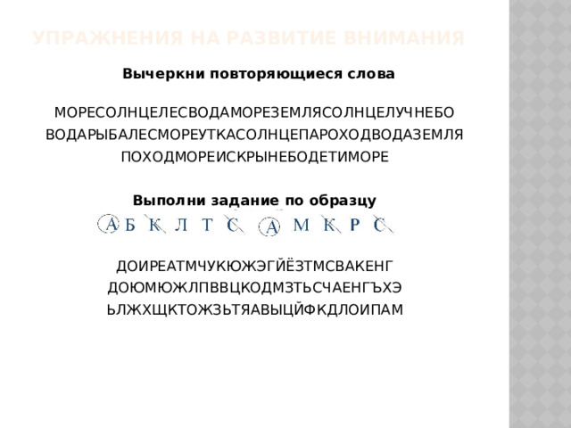 Упражнения на развитие внимания   Вычеркни повторяющиеся слова МОРЕСОЛНЦЕЛЕСВОДАМОРЕЗЕМЛЯСОЛНЦЕЛУЧНЕБО ВОДАРЫБАЛЕСМОРЕУТКАСОЛНЦЕПАРОХОДВОДАЗЕМЛЯ ПОХОДМОРЕИСКРЫНЕБОДЕТИМОРЕ Выполни задание по образцу   ДОИРЕАТМЧУКЮЖЭГЙЁЗТМСВАКЕНГ ДОЮМЮЖЛПВВЦКОДМЗТЬСЧАЕНГЪХЭ ЬЛЖХЩКТОЖЗЬТЯАВЫЦЙФКДЛОИПАМ  