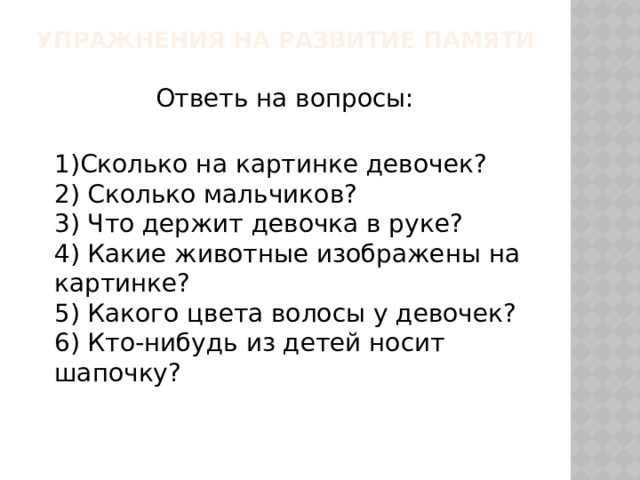 Упражнения на развитие памяти   Ответь на вопросы:  1)Сколько на картинке девочек? 2) Сколько мальчиков? 3) Что держит девочка в руке? 4) Какие животные изображены на картинке? 5) Какого цвета волосы у девочек? 6) Кто-нибудь из детей носит шапочку? 