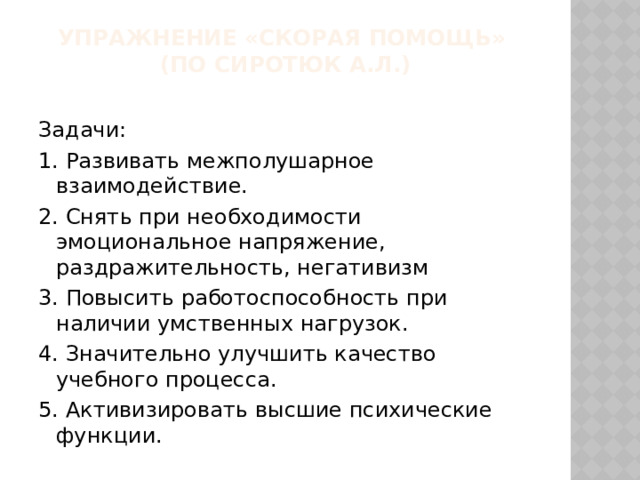 Упражнение «Скорая помощь»  (по Сиротюк А.Л.)   Задачи: 1. Развивать межполушарное взаимодействие. 2. Снять при необходимости эмоциональное напряжение, раздражительность, негативизм 3. Повысить работоспособность при наличии умственных нагрузок. 4. Значительно улучшить качество учебного процесса. 5. Активизировать высшие психические функции. 