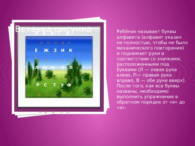Вставка рисунка  А Б В Г Д  л п п в л Е Ж З И К в л п в л Л М Н О П л п л л п Р С Т У Ф в п л п в  Х Ц Ч Ш Я л в  в п л Ребёнок называет буквы алфавита (алфавит указан не полностью, чтобы не было механического повторения) и поднимает руки в соответствии со значками, расположенными под буквами (Л — левая рука влево, П— правая рука вправо, В — обе руки вверх). После того, как все буквы названы, необходимо выполнить упражнение в обратном порядке от «я» до «а». 