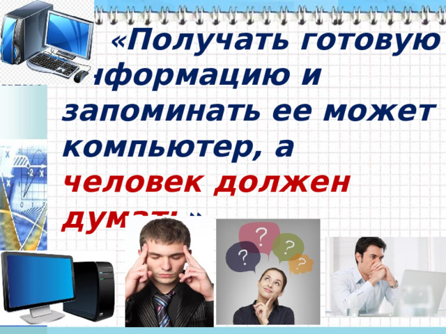  « Получать готовую информацию и запоминать ее может компьютер, а человек должен думать ».  