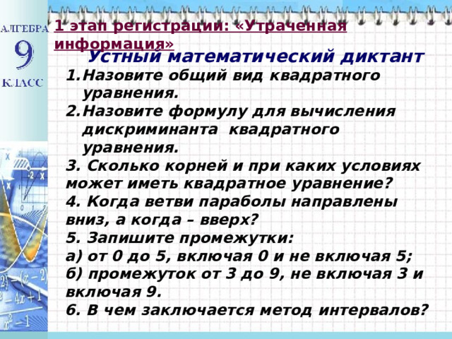 1 этап регистрации: «Утраченная информация» Устный математический диктант Назовите общий вид квадратного уравнения. Назовите формулу для вычисления дискриминанта квадратного уравнения. 3. Сколько корней и при каких условиях может иметь квадратное уравнение? 4. Когда ветви параболы направлены вниз, а когда – вверх? 5. Запишите промежутки: а) от 0 до 5, включая 0 и не включая 5; б) промежуток от 3 до 9, не включая 3 и включая 9. 6. В чем заключается метод интервалов? 