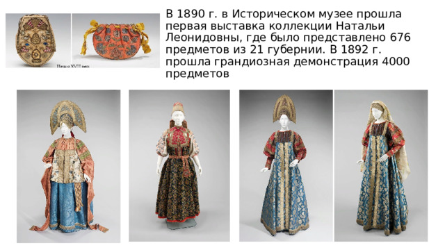 В 1890 г. в Историческом музее прошла первая выставка коллекции Натальи Леонидовны, где было представлено 676 предметов из 21 губернии. В 1892 г. прошла грандиозная демонстрация 4000 предметов 