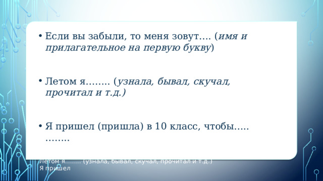 вы забыли, то меня зовут…. (имя и прилагательное на первую букву) Если вы забыли, то меня зовут…. ( имя и прилагательное на первую букву )   Летом я…….. ( узнала, бывал, скучал, прочитал и т.д.)    Я пришел (пришла) в 10 класс, чтобы….. ……..  Я пришел  вы забыли, то меня зовут…. (имя и прилагательное на первую букву)  Летом я…….. (узнала, бывал, скучал, прочитал и т.д.)  Я пришел 