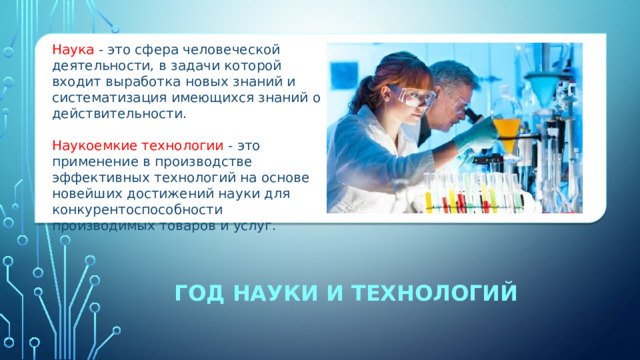 Наука - это сфера человеческой деятельности, в задачи которой входит выработка новых знаний и систематизация имеющихся знаний о действительности. Наукоемкие технологии - это применение в производстве эффективных технологий на основе новейших достижений науки для конкурентоспособности производимых товаров и услуг. ГОД науки и технологий 