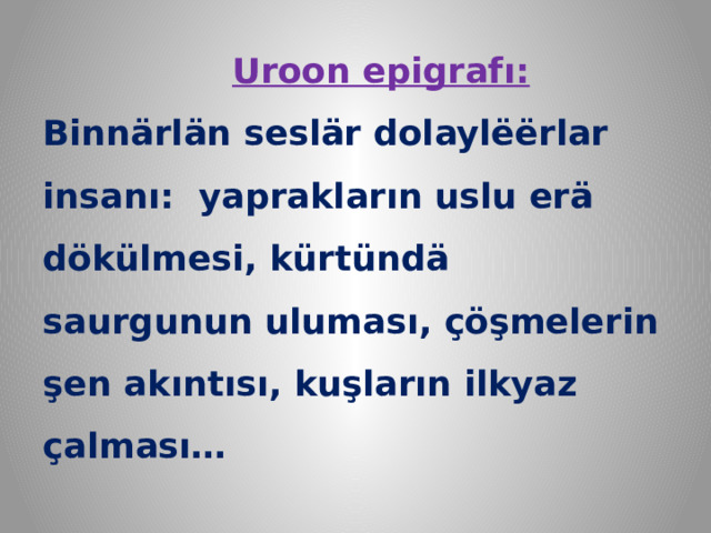  Uroon epigrafı:  Binnärlän seslär dolaylёёrlar insanı: yaprakların uslu erä dökülmesi, kürtündä saurgunun uluması, çöşmelerin şen akıntısı, kuşların ilkyaz çalması…   