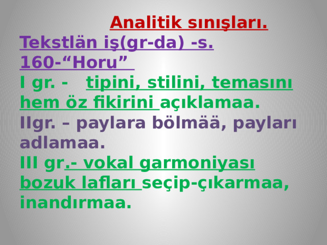  Analitik sınışları.  Tekstlän iş(gr-da) -s. 160-“Horu”  I gr. - tipini, stilini, temasını hem öz fikirini açıklamaa.  IIgr. – paylara bölmää, payları adlamaa.  III gr .- vokal garmoniyası bozuk lafları seçip-çıkarmaa, inandırmaa.   