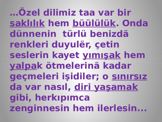 … Özel dilimiz taa var bir saklılık hem büülülük . Onda dünnenin türlü benizdä renkleri duyulёr, çetin seslerin kayet yımışak hem yalpa k ötmelerinä kadar geçmeleri işidiler; o sınırsız da var nasıl, diri yaşamak gibi, herkıpımca zenginnesin hem ilerlesin... 