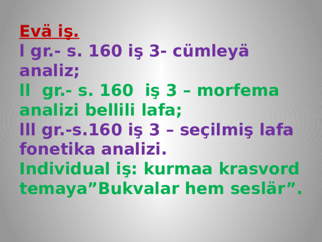 Evä iş.  l gr.- s. 160 iş 3- cümleyä analiz;  ll gr.- s. 160 iş 3 – morfema analizi bellili lafa;  lll gr.-s.160 iş 3 – seçilmiş lafa fonetika analizi.  Individual iş: kurmaa krasvord temaya”Bukvalar hem seslär”.   