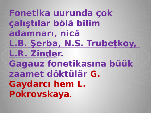 Fonetika uurunda çok çalıştılar bölä bilim adamnarı, nicä  L.B. Şerba, N.S. Trubeţkoy,  L.R. Zinde r.  Gagauz fonetikasına büük zaamet döktülär G. Gaydarcı hem L. Pokrovskaya . 