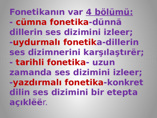 Fonetikanın var 4 bölümü:  - cümna fonetika -dünnä dillerin ses dizimini izleer;  - uydurmalı fonetik a-dillerin sеs dizimnerini karşılaştırёr;  - tarihli fonetika - uzun zamanda ses dizimini izleer;  - yazdırmalı fonetika -konkret dilin ses dizimini bir etepta açıklёё r. 