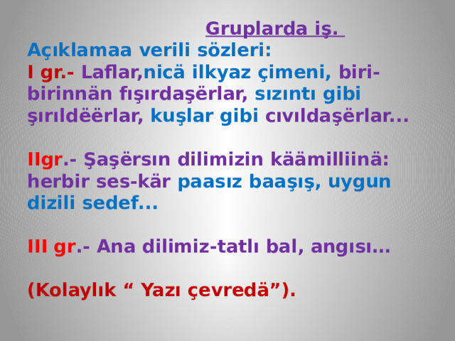  Gruplarda iş.  Açıklamaa verili sözleri:  I gr.- Laflar, nicä ilkyaz çimeni, biri-birinnän fışırdaşёrlar, sızıntı gibi şırıldёёrlar, kuşlar gibi cıvıldaşёrlar...   IIgr .- Şaşёrsın dilimizin käämilliinä: herbir ses-kär paasız baaşış, uygun dizili sedef...   III gr .- Ana dilimiz-tatlı bal, angısı…   (Kolaylık “ Yazı çevredä”).   