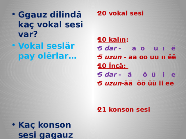 20 vokal sesi   10 kalın : 5 dar - a o u ı ё 5 uzun - aa oo uu ıı ёё 10 İncä: 5 dar - ä ö ü i e 5 uzun -ää öö üü ii ee   21 konson sesi      Ggauz dilindä kaç vokal sesi var? Vokal seslär pay olёrlar…      Kaç konson sesi gagauz dilindä?  