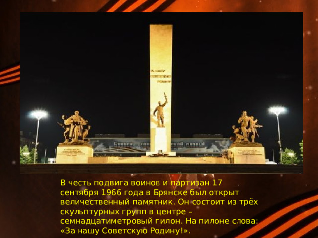 В честь подвига воинов и партизан 17 сентября 1966 года в Брянске был открыт величественный памятник. Он состоит из трёх скульптурных групп в центре – семнадцатиметровый пилон. На пилоне слова: «За нашу Советскую Родину!». 