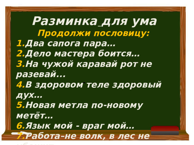   Разминка для ума Продолжи пословицу: 1. Два сапога пара… 2. Дело мастера боится… 3. На чужой каравай рот не разевай... 4. В здоровом теле здоровый дух… 5. Новая метла по-новому метёт… 6. Язык мой - враг мой… 7. Работа–не волк, в лес не убежит    -  