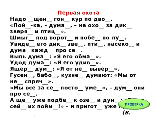 Первая охота Надо __щен__ гон__ кур по дво__.  «Пой__-ка, – дума__, – на охо__ за дик__ зверя__ и птиц__».  Шмыг__ под ворот__ и побе__ по лу__.  Увиде__ его дик__ зве__, пти__, насеко__ и дума__кажд__ про се__.  Выпь дума__: «Я его обма__».  Удод дума__: «Я его удив__».  Ящер__ дум__: «Я от не__ вывер__».  Гусен__, бабо__, кузне__ думают: «Мы от не__ спряч__».  «Мы все за се__ посто__ уме__», – дум__ они про се__.  А ще__ уже подбе__ к озе__ и дум__: «Вот я сей__ их пойм__!» – и пригот__ уже прыг__...  (В. Бианки)   
