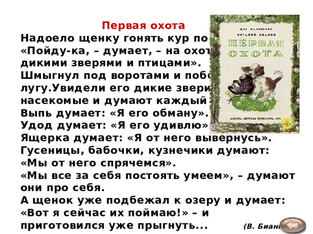  Первая охота Надоело щенку гонять кур по двору.  «Пойду-ка, – думает, – на охоту за дикими зверями и птицами».  Шмыгнул под воротами и побежал по лугу.Увидели его дикие звери, птицы, насекомые и думают каждый про себя.  Выпь думает: «Я его обману».  Удод думает: «Я его удивлю».  Ящерка думает: «Я от него вывернусь».  Гусеницы, бабочки, кузнечики думают: «Мы от него спрячемся».  «Мы все за себя постоять умеем», – думают они про себя.  А щенок уже подбежал к озеру и думает: «Вот я сейчас их поймаю!» – и приготовился уже прыгнуть... (В. Бианки)   
