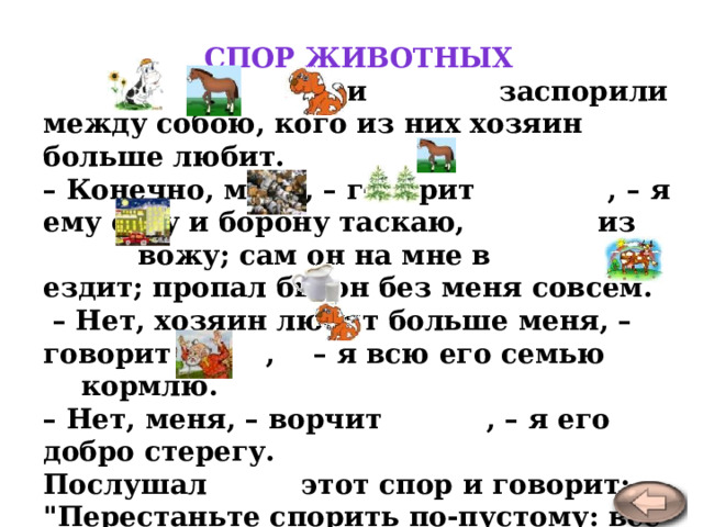 Спор животных  , и заспорили между собою, кого из них хозяин больше любит.  – Конечно, меня, – говорит , – я ему соху и борону таскаю, из вожу; сам он на мне в ездит; пропал бы он без меня совсем.  – Нет, хозяин любит больше меня, – говорит , – я всю его семью кормлю.  – Нет, меня, – ворчит , – я его добро стерегу.  Послушал этот спор и говорит: 