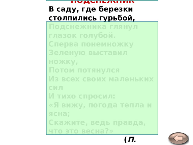 ПОДСНЕЖНИК В саду, где березки столпились гурьбой,  Подснежника глянул глазок голубой.  Сперва понемножку  Зеленую выставил ножку,  Потом потянулся  Из всех своих маленьких сил  И тихо спросил:  «Я вижу, погода тепла и ясна;  Скажите, ведь правда, что это весна?»  ( П. Соловьева ) 