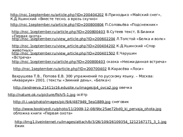 http://nsc.1september.ru/article.php?ID=200404202  В.Приходько «Майский снег», К.Д.Ушинский «Вместе тесно, а врозь скучно» http://nsc.1september.ru/article.php?ID=200800804  П.Соловьёва «Подснежник» http://nsc.1september.ru/article.php?ID=200800403  В.Сутеев текст, В.Бианки «Первая охота» http://nsc.1september.ru/view_article.php?ID=200602204  Л.Толстой «Белка и волк» http://nsc.1september.ru/view_article.php?ID=200404202  К.Д.Ушинский «Спор животных» http://nsc.1september.ru/view_article.php?ID=200401502  Е.Чарушин «Встреча» http://nsc.1september.ru/article.php?ID=200800403  сказка «Неожиданная встреча» http://nsc.1september.ru/article.php?ID=200700402  В.Карасёва «Лоси» Вахрушева Т.В., Попова Е.В. 300 упражнений по русскому языку. – Москва: «Аквариум» 2001. (тексты «Зимний день», «Белка») http://andreeva.21411s16.edusite.ru/images/p4_ovca2.jpg  овечка http://nature.ok.ru/picture/fish/5-1.jpg  осётр http://i.i.ua/photo/images/pic/9/4/487949_5ea1889.jpg  снеговик http://www.bookivedi.ru/photo/11/2009-12-08/9bc25ae72bd0_ki_pervaja_ohota.jpg  обложка книги «Первая охота» http://img1.liveinternet.ru/images/attach/b/3/26/109/26109354_1212167171_3_1.jpg  ёжик 