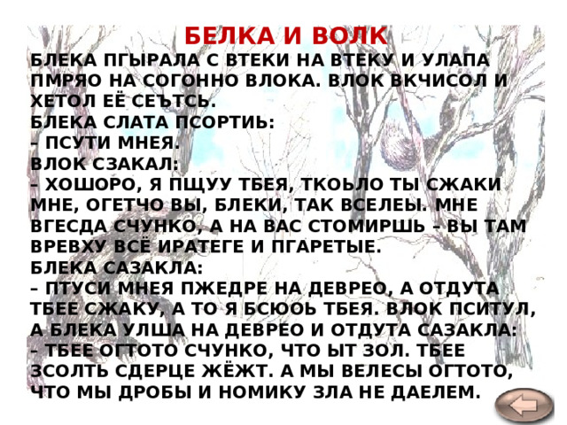 БЕЛКА И ВОЛК БЛЕКА ПГЫРАЛА С ВТЕКИ НА ВТЕКУ И УЛАПА ПМРЯО НА СОГОННО ВЛОКА. ВЛОК ВКЧИСОЛ И ХЕТОЛ ЕЁ СЕЪТСЬ.  БЛЕКА СЛАТА ПСОРТИЬ:  – ПСУТИ МНЕЯ.  ВЛОК СЗАКАЛ:  – ХОШОРО, Я ПЩУУ ТБЕЯ, ТКОЬЛО ТЫ СЖАКИ МНЕ, ОГЕТЧО ВЫ, БЛЕКИ, ТАК ВСЕЛЕЫ. МНЕ ВГЕСДА СЧУНКО, А НА ВАС СТОМИРШЬ – ВЫ ТАМ ВРЕВХУ ВСЁ ИРАТЕГЕ И ПГАРЕТЫЕ.  БЛЕКА САЗАКЛА:  – ПТУСИ МНЕЯ ПЖЕДРЕ НА ДЕВРЕО, А ОТДУТА ТБЕЕ СЖАКУ, А ТО Я БСЮОЬ ТБЕЯ. ВЛОК ПСИТУЛ, А БЛЕКА УЛША НА ДЕВРЕО И ОТДУТА САЗАКЛА:  – ТБЕЕ ОГТОТО СЧУНКО, ЧТО ЫТ ЗОЛ. ТБЕЕ ЗСОЛТЬ СДЕРЦЕ ЖЁЖТ. А МЫ ВЕЛЕСЫ ОГТОТО, ЧТО МЫ ДРОБЫ И НОМИКУ ЗЛА НЕ ДАЕЛЕМ.    Л. Толстой  