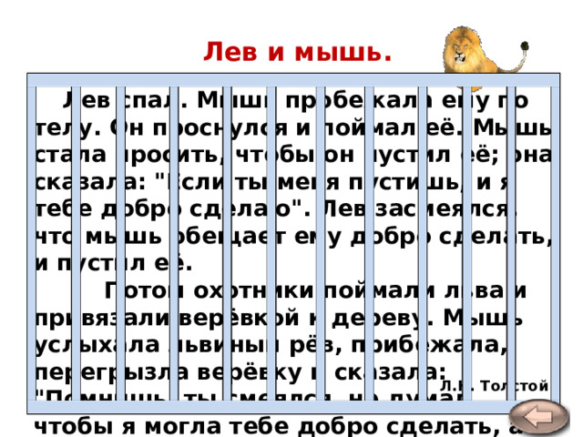 Лев и мышь.   Лев спал. Мышь пробежала ему по телу. Он проснулся и поймал её. Мышь стала просить, чтобы он пустил её; она сказала: 