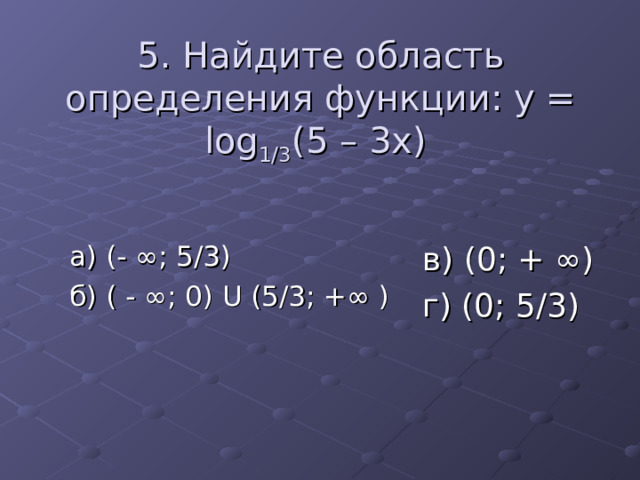 5. Найдите область определения функции: y = log 1/3 (5 – 3x) а) (- ∞; 5/3) б) ( - ∞; 0) U (5/3; +∞ ) в) (0; + ∞) г) (0; 5/3) 