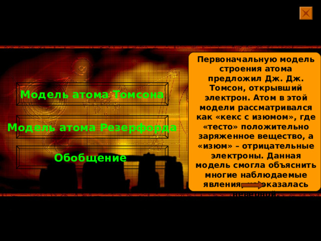 Первоначальную модель строения атома предложил Дж. Дж. Томсон, открывший электрон. Атом в этой модели рассматривался как «кекс с изюмом», где «тесто» положительно заряженное вещество, а «изюм» – отрицательные электроны. Данная модель смогла объяснить многие наблюдаемые явления, но оказалась неверной. Модель атома Томсона Модель атома Резерфорда Обобщение 
