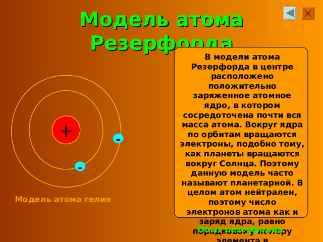 Модель атома Резерфорда В модели атома Резерфорда в центре расположено положительно заряженное атомное ядро, в котором сосредоточена почти вся масса атома. Вокруг ядра по орбитам вращаются электроны, подобно тому, как планеты вращаются вокруг Солнца. Поэтому данную модель часто называют планетарной. В целом атом нейтрален, поэтому число электронов атома как и заряд ядра, равно порядковому номеру элемента в периодической системе. + - - Модель атома гелия Опыт резерфорда 