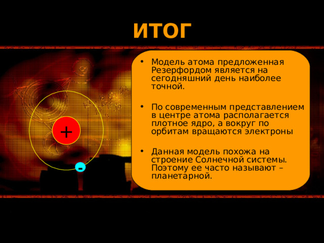 ИТОГ Модель атома предложенная Резерфордом является на сегодняшний день наиболее точной. По современным представлением в центре атома располагается плотное ядро, а вокруг по орбитам вращаются электроны Данная модель похожа на строение Солнечной системы. Поэтому ее часто называют – планетарной. + - 