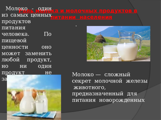 Молоко - один из самых ценных продуктов питания человека. По пищевой ценности оно может заменить любой продукт, но ни один продукт не заменит молоко. Роль молока и молочных продуктов в питании населения . Молоко — сложный секрет молочной железы животного, предназначенный для питания новорожденных 