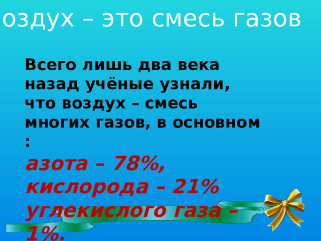 Воздух – это смесь газов Всего лишь два века назад учёные узнали, что воздух – смесь многих газов, в основном : азота – 78%, кислорода – 21% углекислого газа – 1%.  