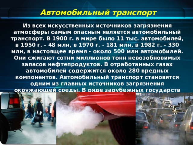 Автомобильный транспорт Из всех искусственных источников загрязнения атмосферы самым опасным является автомобильный транспорт. В 1900 г. в мире было 11 тыс. автомобилей, в 1950 г. - 48 млн, в 1970 г. - 181 млн, в 1982 г. - 330 млн, в настоящее время - около 500 млн автомобилей. Они сжигают сотни миллионов тонн невозобновимых запасов нефтепродуктов. В отработанных газах автомобилей содержится около 280 вредных компонентов. Автомобильный транспорт становится одним из главных источников загрязнения окружающей среды. В ряде зарубежных государств (Франция, США, Германия) автомобильный транспорт дает более 50 - 60% в конечном счете загрязнения атмосферы.  