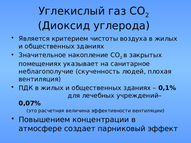 Углекислый газ СО 2   (Диоксид углерода) Является критерием чистоты воздуха в жилых и общественных зданиях Значительное накопление СО 2 в закрытых помещениях указывает на санитарное неблагополучие (скученность людей, плохая вентиляция) ПДК в жилых и общественных зданиях – 0,1%   для лечебных учреждений– 0,07% (это расчетная величина эффективности вентиляции) Повышением концентрации в атмосфере создает парниковый эффект 