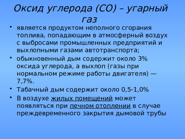 Оксид углерода (СО) – угарный газ  является продуктом неполного сгорания топлива, попадающим в атмосферный воздух с выбросами промышленных предприятий и выхлопными газами автотранспорта; обыкновенный дым содержит около 3% оксида углерода, а выхлоп (газы при нормальном режиме работы двигателя) — 7,7%. Табачный дым содержит около 0,5-1,0% В воздухе жилых помещений может появляться при печном отоплении в случае преждевременного закрытия дымовой трубы 