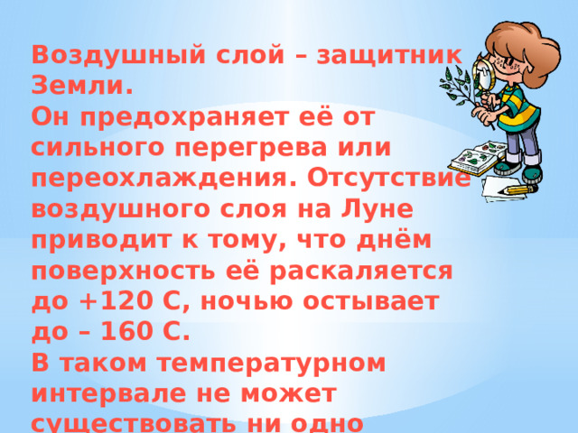 Воздушный слой – защитник Земли. Он предохраняет её от сильного перегрева или переохлаждения. Отсутствие воздушного слоя на Луне приводит к тому, что днём поверхность её раскаляется до +120 С, ночью остывает до – 160 С. В таком температурном интервале не может существовать ни одно земное существо 