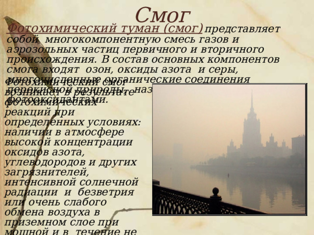 Смог   Фотохимический туман (смог)  представляет собой многокомпонентную смесь газов и аэрозольных частиц первичного и вторичного происхождения. В состав основных компонентов смога входят озон, оксиды азота и серы, многочисленные органические соединения перекисной природы, называемые в совокупности фотооксидантами.     Фотохимический смог возникает в результате фотохимических реакций при определенных условиях: наличии в атмосфере высокой концентрации оксидов азота, углеводородов и других загрязнителей, интенсивной солнечной радиации и безветрия или очень слабого обмена воздуха в приземном слое при мощной и в течение не менее суток повышенной инверсии. Устойчивая безветренная погода, обычно сопровождающаяся инверсиями, необходима для создания высокой концентрации реагирующих веществ. 