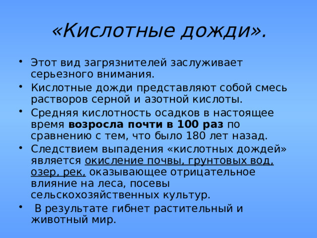 «Кислотные дожди». Этот вид загрязнителей заслуживает серьезного внимания. Кислотные дожди представляют собой смесь растворов серной и азотной кислоты. Средняя кислотность осадков в настоящее время возросла почти в 100 раз по сравнению с тем, что было 180 лет назад. Следствием выпадения «кислотных дождей» является окисление почвы, грунтовых вод, озер, рек, оказывающее отрицательное влияние на леса, посевы сельскохозяйственных культур.  В результате гибнет растительный и животный мир. 