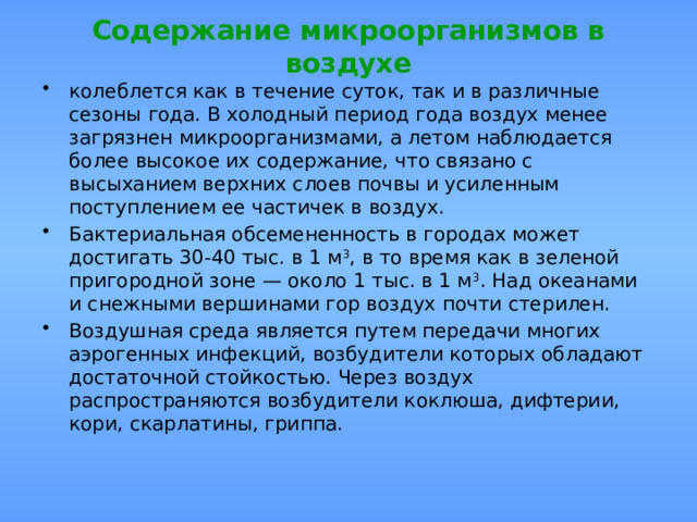 Содержание микроорганизмов в воздухе колеблется как в течение суток, так и в различные сезоны года. В холодный период года воздух менее загрязнен микроорганизмами, а летом наблюдается более высокое их содержание, что связано с высыханием верхних слоев почвы и усиленным поступлением ее частичек в воздух. Бактериальная обсемененность в городах может достигать 30-40 тыс. в 1 м 3 , в то время как в зеленой пригород­ной зоне — около 1 тыс. в 1 м 3 . Над океанами и снежными вершинами гор воздух почти стерилен. Воздушная среда является путем передачи многих аэрогенных инфекций, возбудители которых обладают достаточной стойкостью. Через воздух распространяются возбудители коклюша, дифтерии, кори, скарлатины, гриппа. 