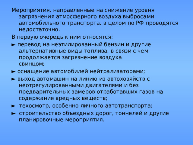 Мероприятия, направленные на снижение уровня загрязнения атмосферного воздуха выбросами автомобильного транспорта, в целом по РФ проводятся недостаточно. В первую очередь к ним относятся: ► перевод на неэтилированный бензин и другие альтернативные виды топлива, в связи с чем продолжается загрязнение воздуха  свинцом; ► оснащение автомобилей нейтрализаторами; ► выход автомашин на линию из автохозяйств с неотрегулированными двигателями и без предварительных замеров отработавших газов на содержание вредных веществ; ► техосмотр, особенно личного автотранспорта; ► строительство объездных дорог, тоннелей и другие планировочные мероприятия. 