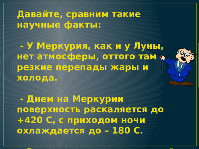Давайте, сравним такие научные факты:   - У Меркурия, как и у Луны, нет атмосферы, оттого там резкие перепады жары и холода.   - Днем на Меркурии поверхность раскаляется до +420 С, с приходом ночи охлаждается до – 180 С.   - Воздух относится к неживой природе Земли, но без него жизнь невозможна. 