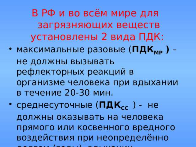 В РФ и во всём мире для загрязняющих веществ установлены 2 вида ПДК: максимальные разовые ( ПДК МР )  – не должны вызывать рефлекторных реакций в организме человека при вдыхании в течение 20-30 мин. среднесуточные ( ПДК СС  ) - не должны оказывать на человека прямого или косвенного вредного воздействия при неопределённо долгом (годы) вдыхании. 