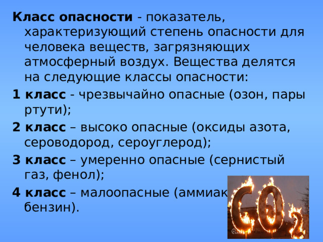 Класс опасности  - показатель, характеризующий степень опасности для человека веществ, загрязняющих атмосферный воздух. Вещества делятся на следующие классы опасности: 1 класс - чрезвычайно опасные (озон, пары ртути); 2 класс – высоко опасные (оксиды азота, сероводород, сероуглерод); 3 класс – умеренно опасные (сернистый газ, фенол); 4 класс – малоопасные (аммиак, ацетон, бензин). 